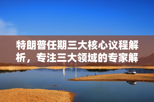 特朗普任期三大核心议程解析，专注三大领域的专家解读