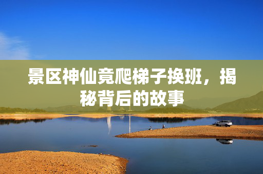 景区神仙竟爬梯子换班，揭秘背后的故事