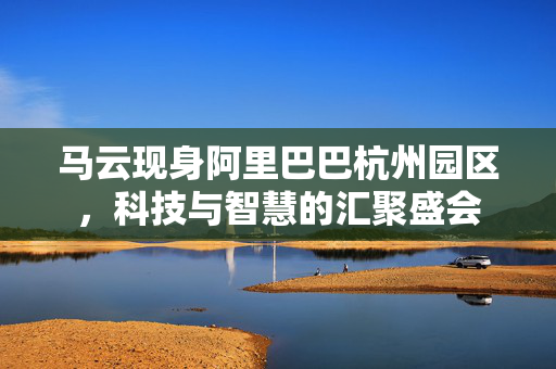 马云现身阿里巴巴杭州园区，科技与智慧的汇聚盛会