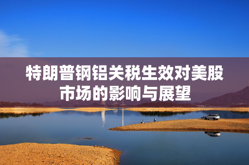 特朗普钢铝关税生效对美股市场的影响与展望