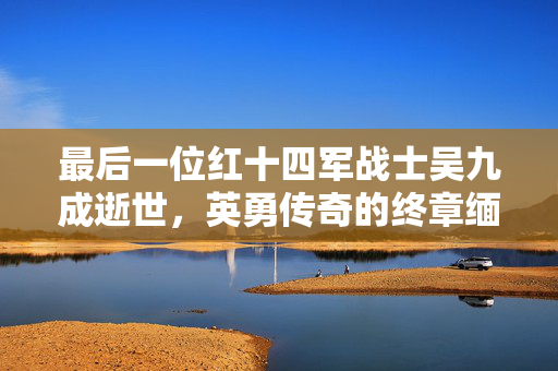 最后一位红十四军战士吴九成逝世，英勇传奇的终章缅怀缅怀吴九成烈士逝世告别仪式举行