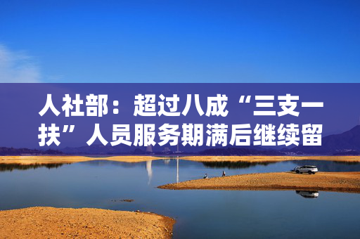 人社部：超过八成“三支一扶”人员服务期满后继续留在基层
