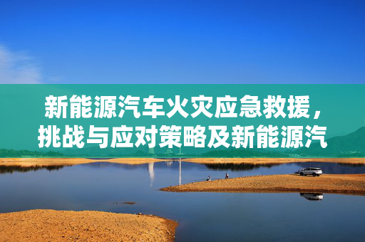 新能源汽车火灾应急救援，挑战与应对策略及新能源汽车着火的消防救援