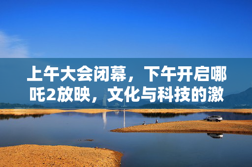 上午大会闭幕，下午开启哪吒2放映，文化与科技的激情碰撞时刻