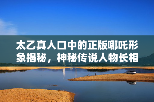 太乙真人口中的正版哪吒形象揭秘，神秘传说人物长相如何？