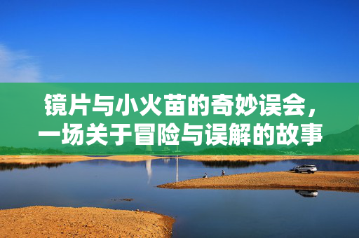 镜片与小火苗的奇妙误会，一场关于冒险与误解的故事