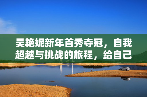 吴艳妮新年首秀夺冠，自我超越与挑战的旅程，给自己打零分的新年惊喜