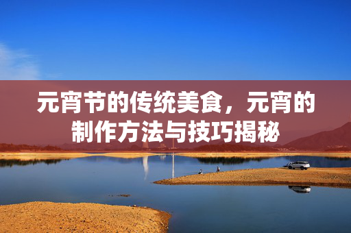 元宵节的传统美食，元宵的制作方法与技巧揭秘
