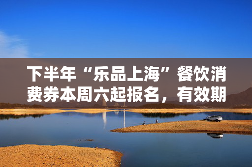 下半年“乐品上海”餐饮消费券本周六起报名，有效期一个月