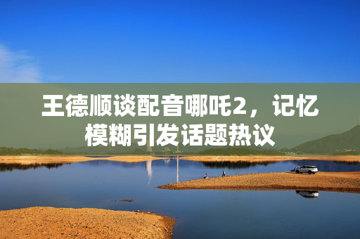 王德顺谈配音哪吒2，记忆模糊引发话题热议