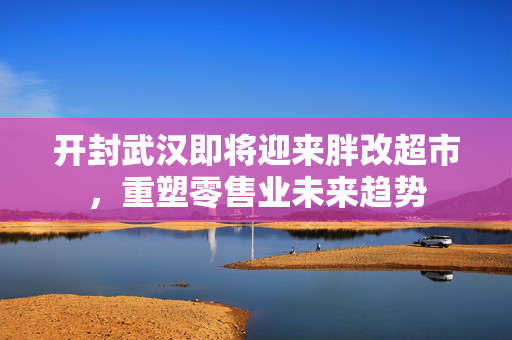 开封武汉即将迎来胖改超市，重塑零售业未来趋势