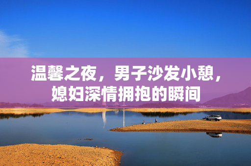 温馨之夜，男子沙发小憩，媳妇深情拥抱的瞬间