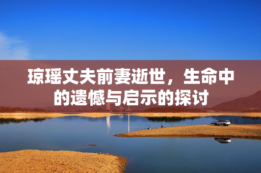 琼瑶丈夫前妻逝世，生命中的遗憾与启示的探讨