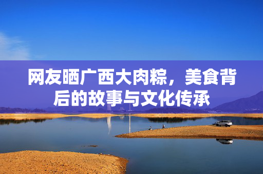 网友晒广西大肉粽，美食背后的故事与文化传承