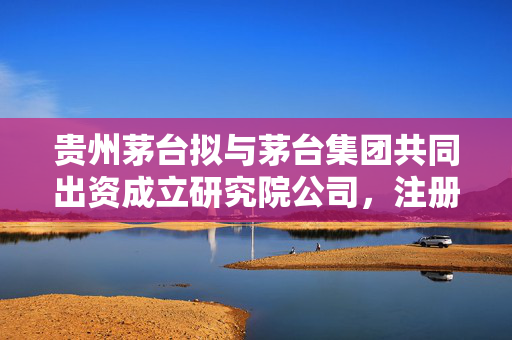 贵州茅台拟与茅台集团共同出资成立研究院公司，注册资本10亿