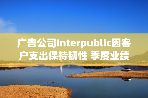 广告公司Interpublic因客户支出保持韧性 季度业绩超预期