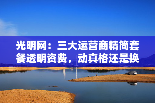 光明网：三大运营商精简套餐透明资费，动真格还是换汤不换药？