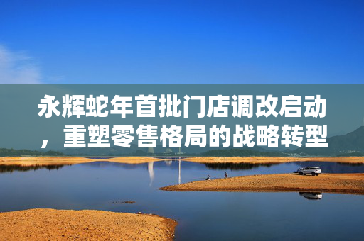 永辉蛇年首批门店调改启动，重塑零售格局的战略转型揭秘