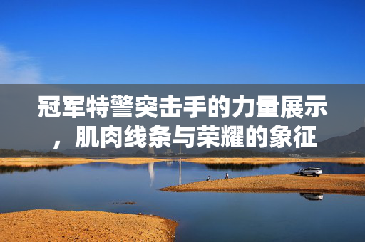 冠军特警突击手的力量展示，肌肉线条与荣耀的象征