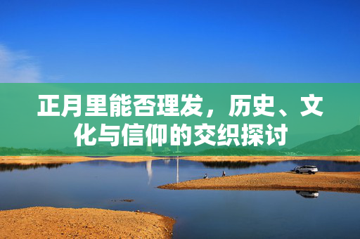 正月里能否理发，历史、文化与信仰的交织探讨