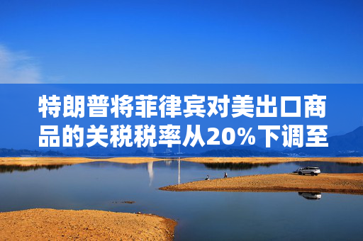 特朗普将菲律宾对美出口商品的关税税率从20%下调至19%