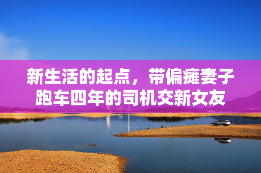 新生活的起点，带偏瘫妻子跑车四年的司机交新女友