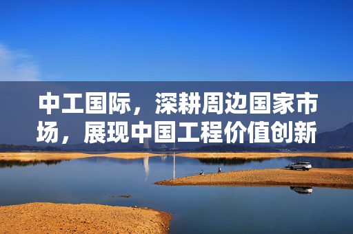 中工国际，深耕周边国家市场，展现中国工程价值创新力