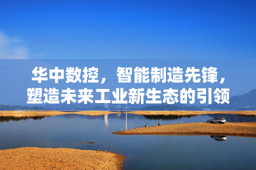 华中数控，智能制造先锋，塑造未来工业新生态的引领者