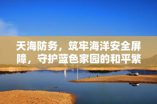 天海防务，筑牢海洋安全屏障，守护蓝色家园的和平繁荣