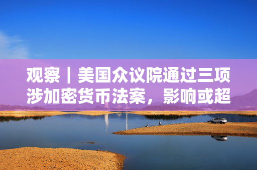 观察｜美国众议院通过三项涉加密货币法案，影响或超美国本土