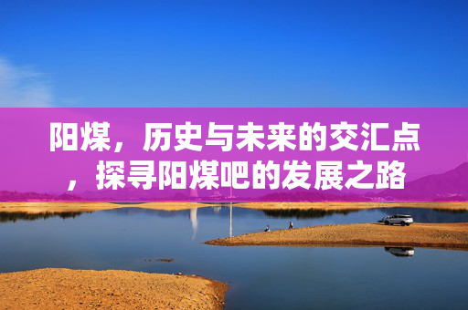 阳煤，历史与未来的交汇点，探寻阳煤吧的发展之路