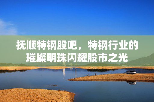 抚顺特钢股吧，特钢行业的璀璨明珠闪耀股市之光