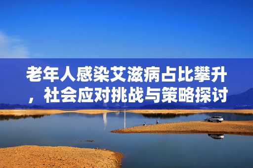 老年人感染艾滋病占比攀升，社会应对挑战与策略探讨