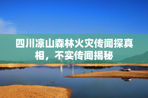 四川凉山森林火灾传闻探真相，不实传闻揭秘