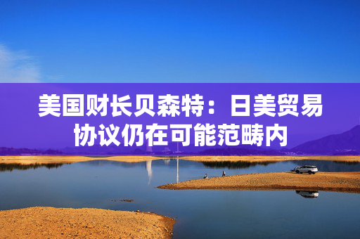 美国财长贝森特：日美贸易协议仍在可能范畴内