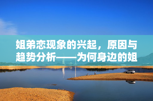 姐弟恋现象的兴起，原因与趋势分析——为何身边的姐弟恋越来越普遍？