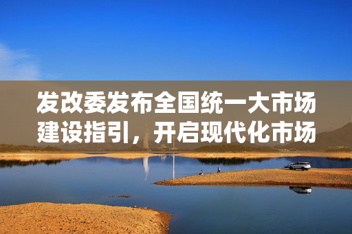 发改委发布全国统一大市场建设指引，开启现代化市场体系新篇章