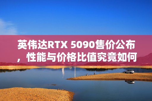 英伟达RTX 5090售价公布，性能与价格比值究竟如何？售价定为1999美元
