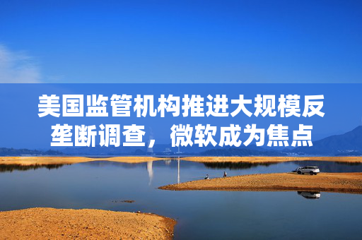 美国监管机构推进大规模反垄断调查，微软成为焦点