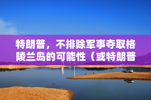 特朗普，不排除军事夺取格陵兰岛的可能性（或特朗普对格陵兰岛军事夺取的可能性表态）