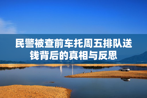 民警被查前车托周五排队送钱背后的真相与反思