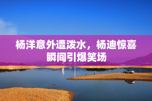 杨洋意外遭泼水，杨迪惊喜瞬间引爆笑场