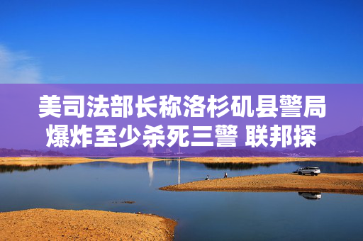 美司法部长称洛杉矶县警局爆炸至少杀死三警 联邦探员到场调查