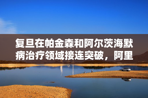 复旦在帕金森和阿尔茨海默病治疗领域接连突破，阿里云提供AI算力支持