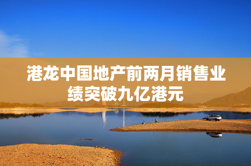 港龙中国地产前两月销售业绩突破九亿港元