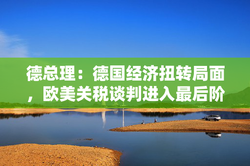 德总理：德国经济扭转局面，欧美关税谈判进入最后阶段