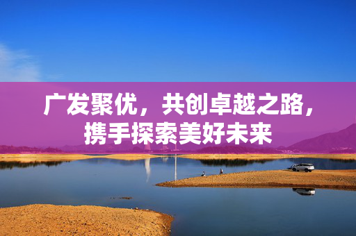 广发聚优，共创卓越之路，携手探索美好未来