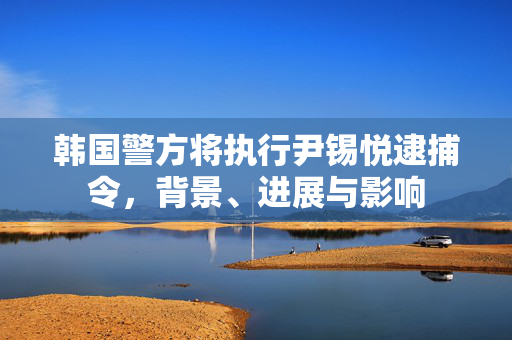 韩国警方将执行尹锡悦逮捕令，背景、进展与影响
