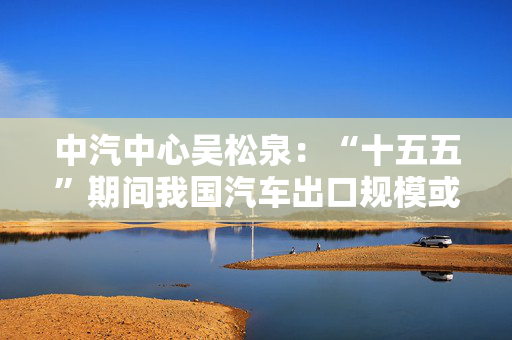 中汽中心吴松泉：“十五五”期间我国汽车出口规模或达峰值
