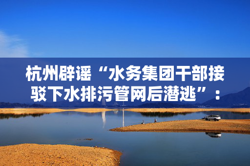 杭州辟谣“水务集团干部接驳下水排污管网后潜逃”：不实信息
